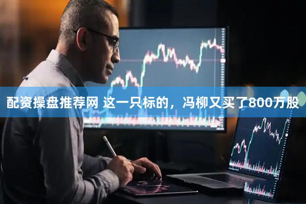 配资操盘推荐网 这一只标的，冯柳又买了800万股