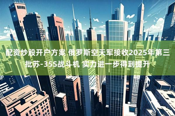 配资炒股开户方案 俄罗斯空天军接收2025年第三批苏-35S战斗机 实力进一步得到提升