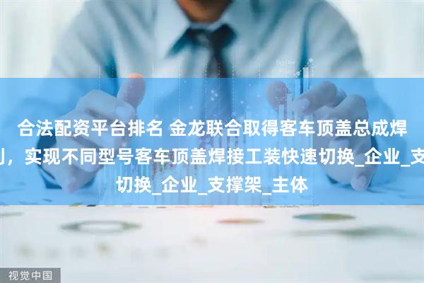 合法配资平台排名 金龙联合取得客车顶盖总成焊接工装专利，实现不同型号客车顶盖焊接工装快速切换_企业_支撑架_主体