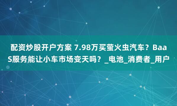 配资炒股开户方案 7.98万买萤火虫汽车？BaaS服务能让小车市场变天吗？_电池_消费者_用户