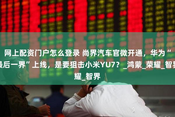 网上配资门户怎么登录 尚界汽车官微开通，华为“最后一界”上线，是要狙击小米YU7？_鸿蒙_荣耀_智界