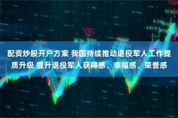配资炒股开户方案 我国持续推动退役军人工作提质升级 提升退役军人获得感、幸福感、荣誉感