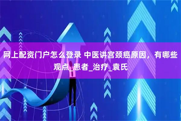 网上配资门户怎么登录 中医讲宫颈癌原因，有哪些观点_患者_治疗_袁氏