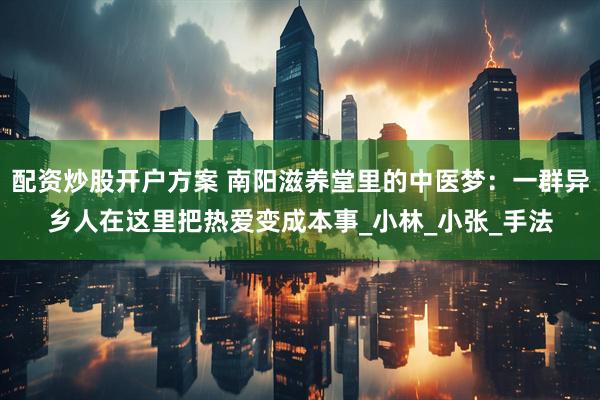 配资炒股开户方案 南阳滋养堂里的中医梦：一群异乡人在这里把热爱变成本事_小林_小张_手法