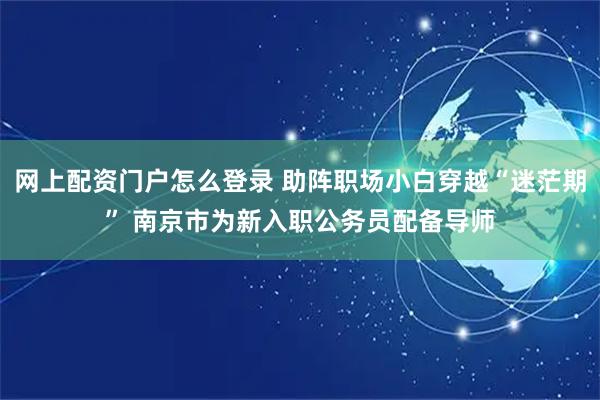 网上配资门户怎么登录 助阵职场小白穿越“迷茫期” 南京市为新入职公务员配备导师