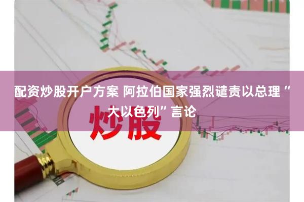 配资炒股开户方案 阿拉伯国家强烈谴责以总理“大以色列”言论