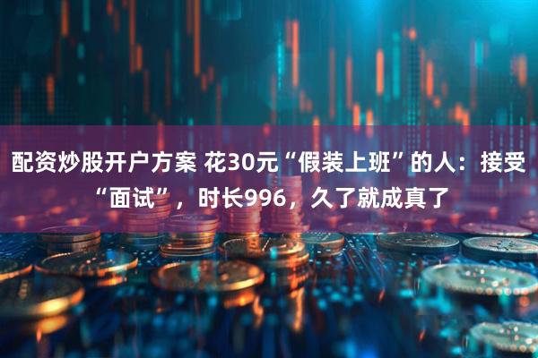 配资炒股开户方案 花30元“假装上班”的人：接受“面试”，时长996，久了就成真了