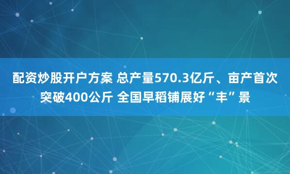 配资炒股开户方案 总产量570.3亿斤、亩产首次突破400公斤 全国早稻铺展好“丰”景