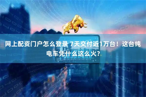 网上配资门户怎么登录 7天交付近1万台！这台纯电车凭什么这么火？