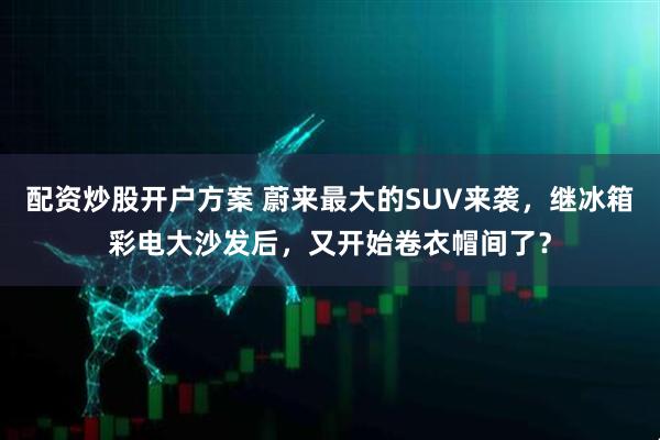配资炒股开户方案 蔚来最大的SUV来袭，继冰箱彩电大沙发后，又开始卷衣帽间了？