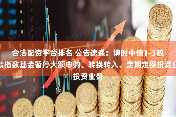 合法配资平台排名 公告速递：博时中债1-3政金债指数基金暂停大额申购、转换转入、定期定额投资业务