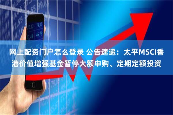 网上配资门户怎么登录 公告速递：太平MSCI香港价值增强基金暂停大额申购、定期定额投资