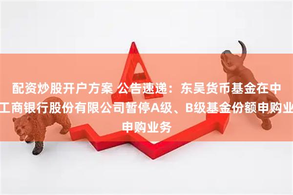 配资炒股开户方案 公告速递：东吴货币基金在中国工商银行股份有限公司暂停A级、B级基金份额申购业务
