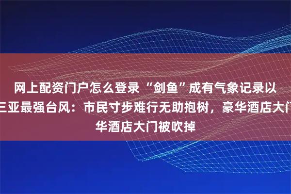 网上配资门户怎么登录 “剑鱼”成有气象记录以来影响三亚最强台风：市民寸步难行无助抱树，豪华酒店大门被吹掉