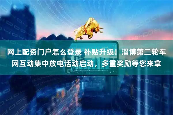 网上配资门户怎么登录 补贴升级!淄博第二轮车网互动集中放电活动启动,多重奖励等您来拿