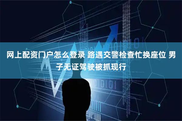 网上配资门户怎么登录 路遇交警检查忙换座位 男子无证驾驶被抓现行