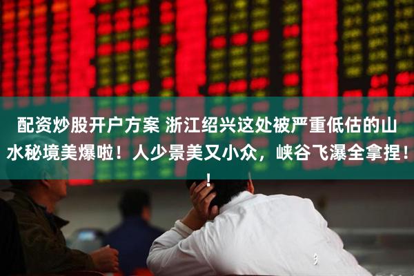 配资炒股开户方案 浙江绍兴这处被严重低估的山水秘境美爆啦！人少景美又小众，峡谷飞瀑全拿捏！