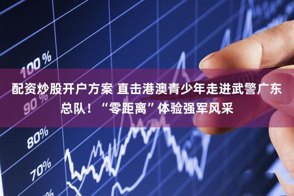 配资炒股开户方案 直击港澳青少年走进武警广东总队！“零距离”体验强军风采