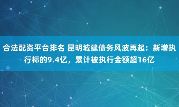 合法配资平台排名 昆明城建债务风波再起：新增执行标的9.4亿，累计被执行金额超16亿