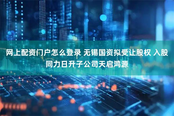网上配资门户怎么登录 无锡国资拟受让股权 入股同力日升子公司天启鸿源