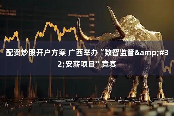 配资炒股开户方案 广西举办“数智监管&#32;安薪项目”竞赛