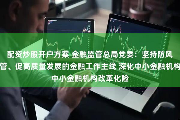 配资炒股开户方案 金融监管总局党委：坚持防风险、强监管、促高质量发展的金融工作主线 深化中小金融机构改革化险