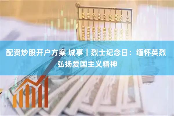配资炒股开户方案 城事｜烈士纪念日：缅怀英烈 弘扬爱国主义精神