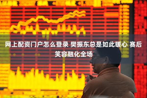 网上配资门户怎么登录 樊振东总是如此暖心 赛后笑容融化全场