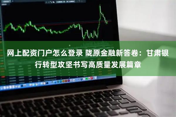 网上配资门户怎么登录 陇原金融新答卷：甘肃银行转型攻坚书写高质量发展篇章