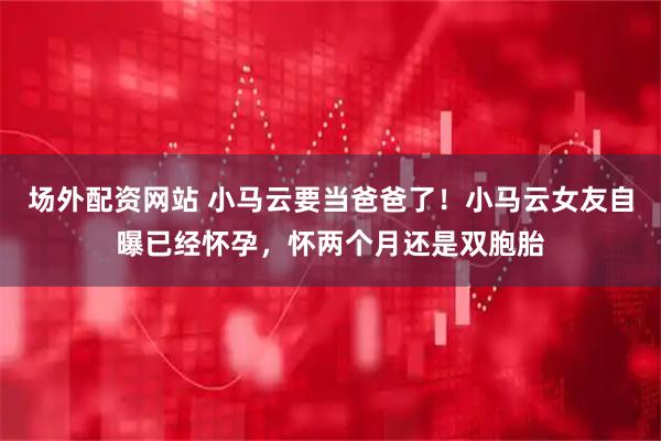 场外配资网站 小马云要当爸爸了!小马云女友自曝已经怀孕,怀两个月还是双胞胎